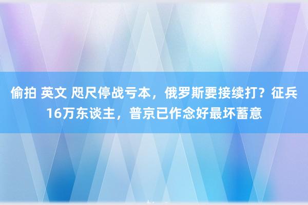 偷拍 英文 咫尺停战亏本，俄罗斯要接续打？征兵16万东谈主，普京已作念好最坏蓄意