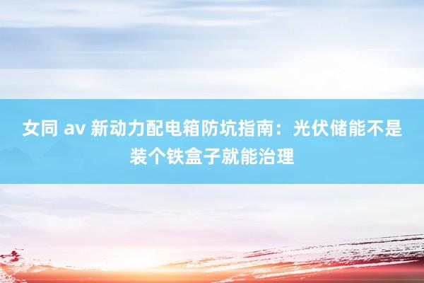 女同 av 新动力配电箱防坑指南：光伏储能不是装个铁盒子就能治理