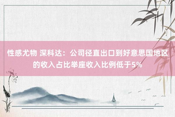 性感尤物 深科达：公司径直出口到好意思国地区的收入占比举座收入比例低于5%