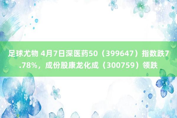 足球尤物 4月7日深医药50（399647）指数跌7.78%，成份股康龙化成（300759）领跌