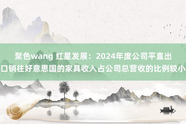 聚色wang 红星发展：2024年度公司平直出口销往好意思国的家具收入占公司总营收的比例较小