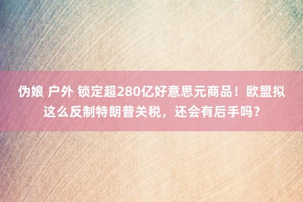 伪娘 户外 锁定超280亿好意思元商品！欧盟拟这么反制特朗普关税，还会有后手吗？