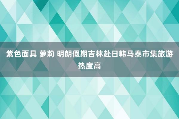 紫色面具 萝莉 明朗假期吉林赴日韩马泰市集旅游热度高