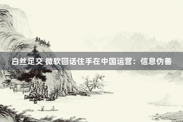 白丝足交 微软回话住手在中国运营：信息伪善