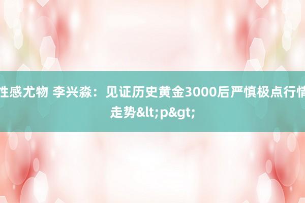 性感尤物 李兴淼：见证历史黄金3000后严慎极点行情走势<p>