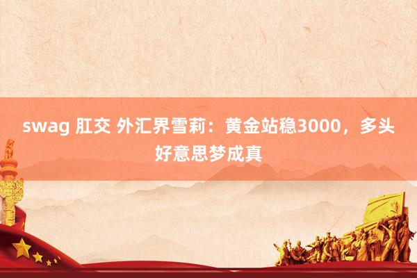 swag 肛交 外汇界雪莉：黄金站稳3000，<a href=
