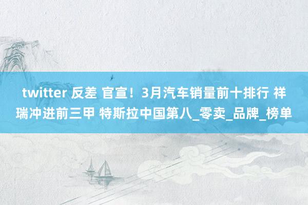 twitter 反差 官宣！3月汽车销量前十排行 祥瑞冲进前三甲 特斯拉中国第八_零卖_品牌_榜单