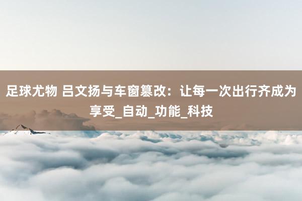 足球尤物 吕文扬与车窗篡改：让每一次出行齐成为享受_自动_功能_科技