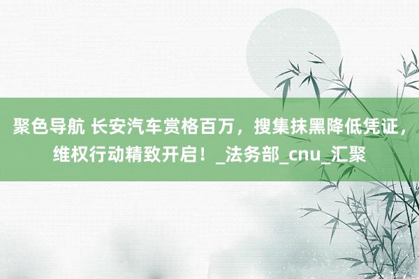 聚色导航 长安汽车赏格百万，搜集抹黑降低凭证，维权行动精致开启！_法务部_cnu_汇聚