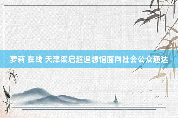 萝莉 在线 天津梁启超追想馆面向社会公众通达