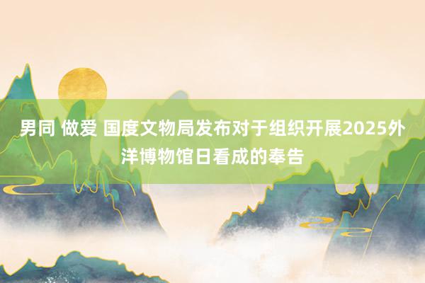 男同 做爱 国度文物局发布对于组织开展2025外洋博物馆日看成的奉告