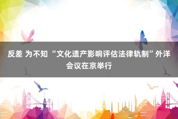 反差 为不知 “文化遗产影响评估法律轨制”外洋会议在京举行