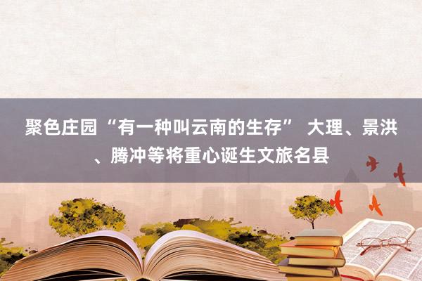 聚色庄园 “有一种叫云南的生存”  大理、景洪、腾冲等将重心诞生文旅名县