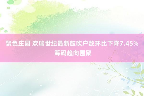 聚色庄园 欢瑞世纪最新鼓吹户数环比下降7.45% 筹码趋向围聚