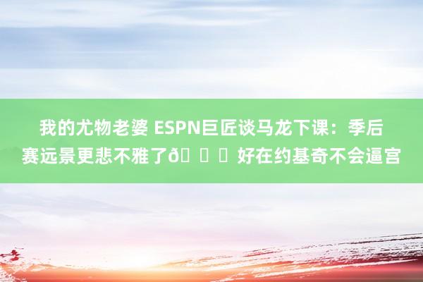我的尤物老婆 ESPN巨匠谈马龙下课：季后赛远景更悲不雅了😔好在约基奇不会逼宫