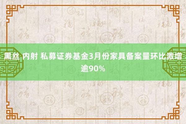 黑丝 内射 私募证券基金3月份家具备案量环比激增逾90%