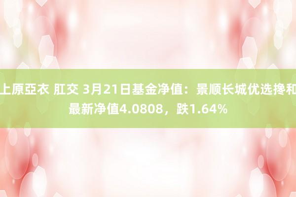 上原亞衣 肛交 3月21日基金净值：景顺长城优选搀和最新净值4.0808，跌1.64%