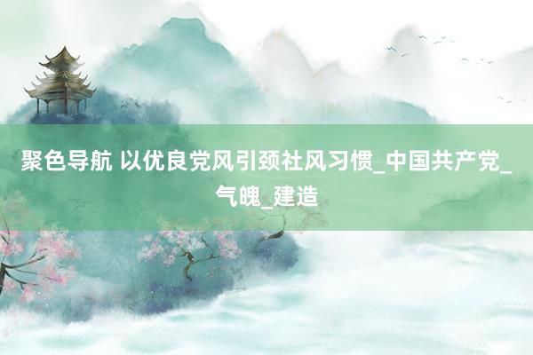 聚色导航 以优良党风引颈社风习惯_中国共产党_气魄_建造