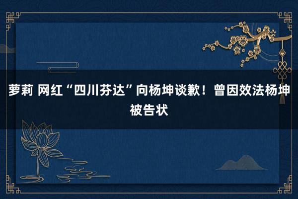 萝莉 网红“四川芬达”向杨坤谈歉！曾因效法杨坤被告状