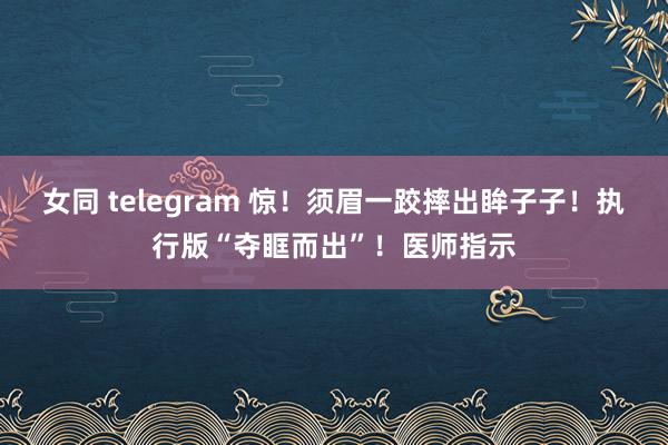 女同 telegram 惊！须眉一跤摔出眸子子！执行版“夺眶而出”！医师指示