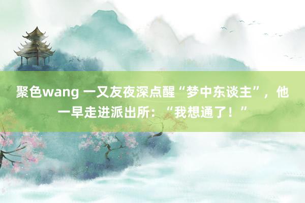 聚色wang 一又友夜深点醒“梦中东谈主”，他一早走进派出所：“我想通了！”