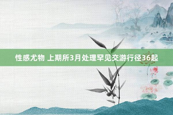 性感尤物 上期所3月处理罕见交游行径36起