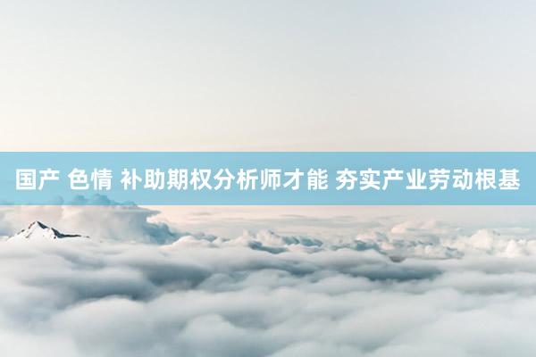 国产 色情 补助期权分析师才能 夯实产业劳动根基