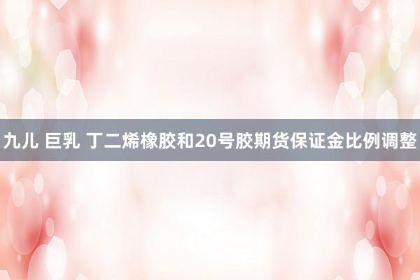 九儿 巨乳 丁二烯橡胶和20号胶期货保证金比例调整