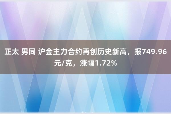 正太 男同 沪金主力合约再创历史新高，报749.96元/克，涨幅1.72%