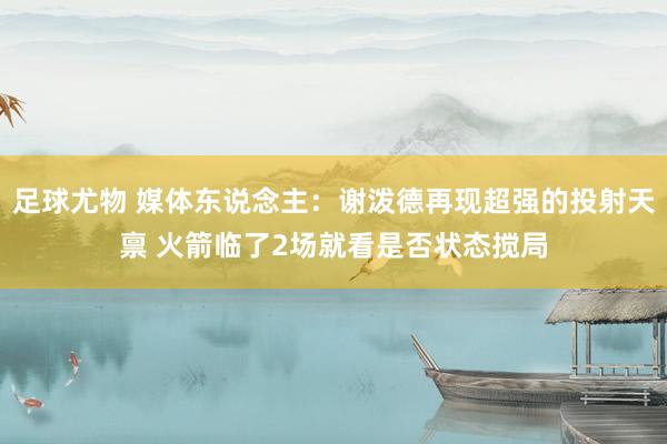 足球尤物 媒体东说念主：谢泼德再现超强的投射天禀 火箭临了2场就看是否状态搅局