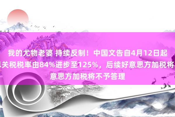我的尤物老婆 持续反制！中国文告自4月12日起对好意思关税税率由84%进步至125%，后续好意思方加税将不予答理