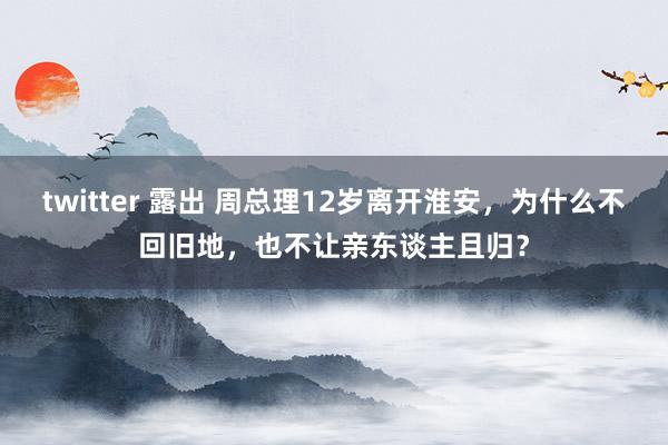 twitter 露出 周总理12岁离开淮安，为什么不回旧地，也不让亲东谈主且归？