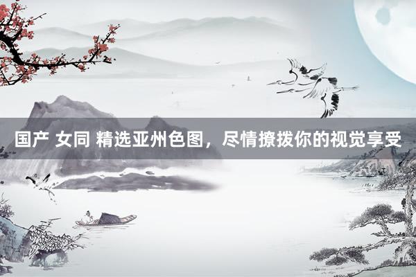 国产 女同 精选亚州色图，尽情撩拨你的视觉享受