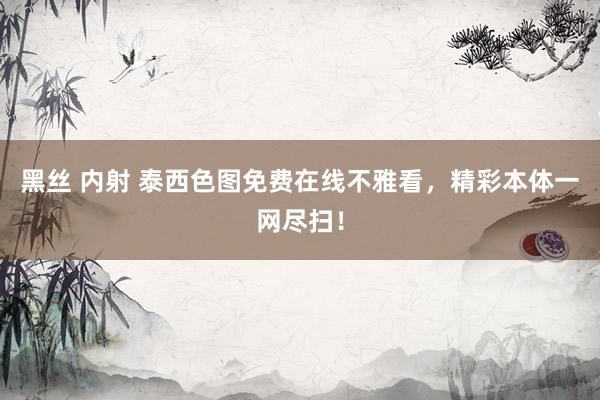 黑丝 内射 泰西色图免费在线不雅看，精彩本体一网尽扫！