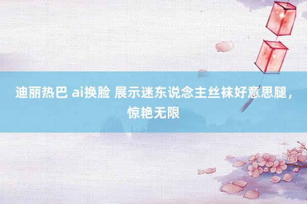 迪丽热巴 ai换脸 展示迷东说念主丝袜好意思腿，惊艳无限
