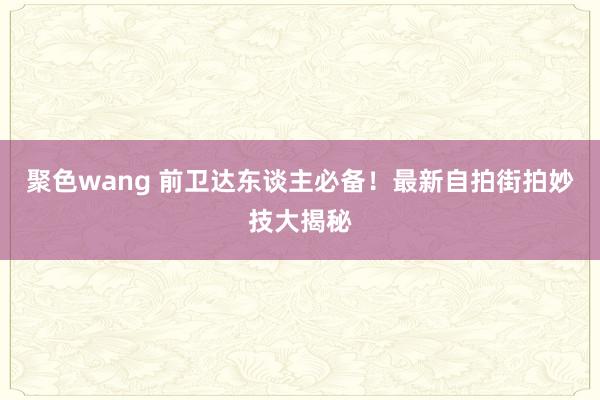 聚色wang 前卫达东谈主必备！最新自拍街拍妙技大揭秘
