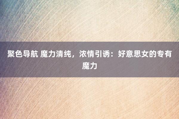 聚色导航 魔力清纯，浓情引诱：好意思女的专有魔力