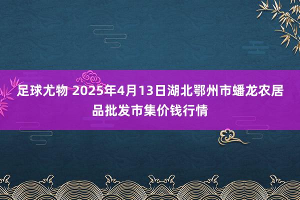 足球尤物 2025年4月13日湖北鄂州市蟠龙农居品批发市集价钱行情