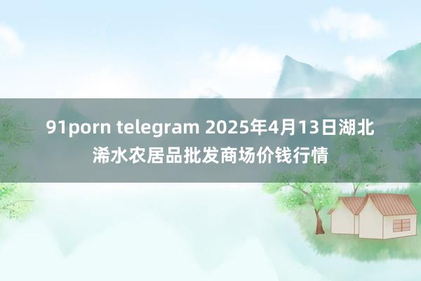 91porn telegram 2025年4月13日湖北浠水农居品批发商场价钱行情