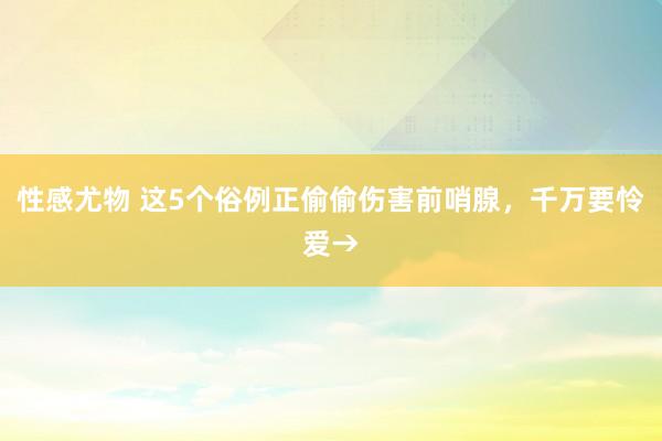 性感尤物 这5个俗例正偷偷伤害前哨腺，<a href=
