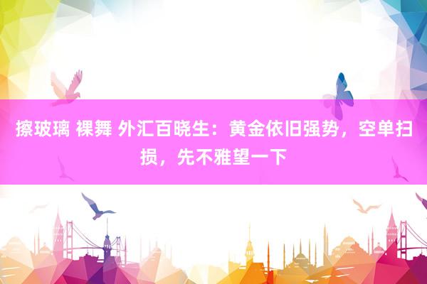 擦玻璃 裸舞 外汇百晓生：黄金依旧强势，空单扫损，先不雅望一下