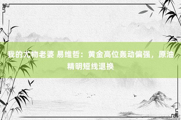 我的尤物老婆 易维哲：黄金高位轰动偏强，原油精明短线退换