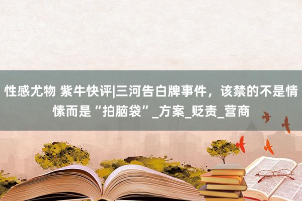 性感尤物 紫牛快评|三河告白牌事件，该禁的不是情愫而是“拍脑袋”_方案_贬责_营商