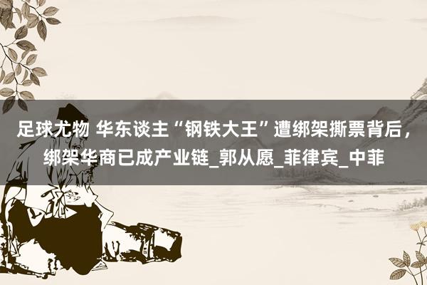 足球尤物 华东谈主“钢铁大王”遭绑架撕票背后，绑架华商已成产业链_郭从愿_菲律宾_中菲