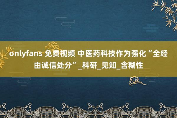 onlyfans 免费视频 中医药科技作为强化“全经由诚信处分”_科研_见知_含糊性