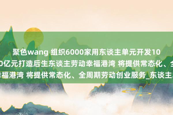 聚色wang 组织6000家用东谈主单元开发10万个劳动岗亭 长春每年10亿元打造后生东谈主劳动幸福港湾 将提供常态化、全周期劳动创业服务_东谈主才