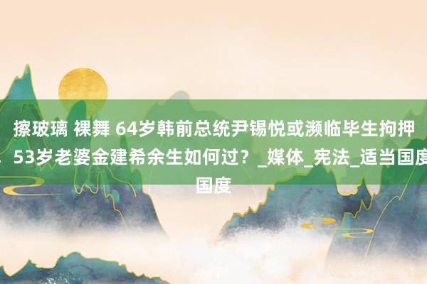 擦玻璃 裸舞 64岁韩前总统尹锡悦或濒临毕生拘押，53岁老婆金建希余生如何过？_媒体_宪法_适当国度