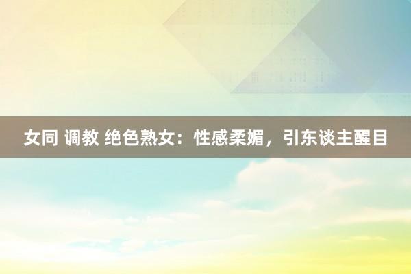 女同 调教 绝色熟女：性感柔媚，引东谈主醒目