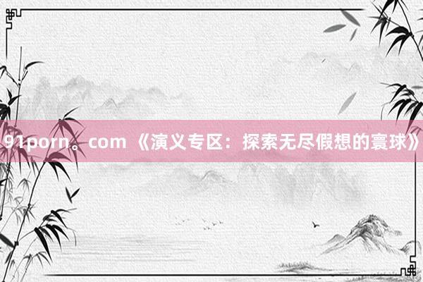 91porn。com 《演义专区：探索无尽假想的寰球》
