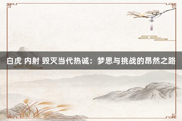 白虎 内射 毁灭当代热诚：梦思与挑战的昂然之路